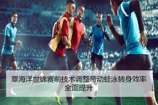 覃海洋世锦赛前技术调整带动蛙泳转身效率全面提升