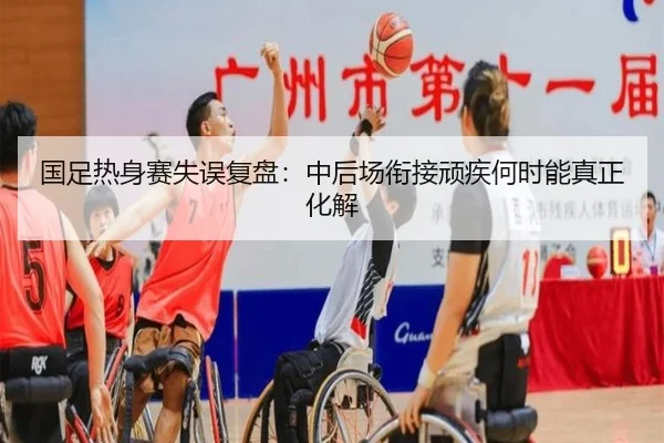 国足热身赛失误复盘：中后场衔接顽疾何时能真正化解