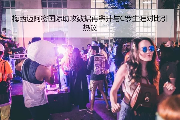 梅西迈阿密国际助攻数据再攀升与C罗生涯对比引热议